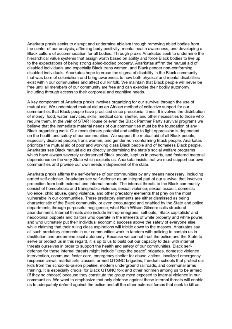 Anarkata praxis seeks to disrupt and undermine ableism through removing abled bodies from
the center of our analysis, affirming body positivity, mental health awareness, and developing a
Black culture of accommodation for all bodies. Through praxis Anarkatas seek to undermine the
hierarchical value systems that assign worth based on ability and force Black bodies to live up
to the expectations of being strong abled-bodied property. Anarkatas affirm the mutual aid of
disabled individuals and especially Black trans women, and Black gender non-conforming
disabled individuals. Anarkatas hope to erase the stigma of disability in the Black commi
that was born of colonialism and bring awareness to how both physical and mental disabilities
exist within our communities and affect our kinfolk. We maintain that Black people will never be
free until all members of our community are free and can exercise their bodily autonomy,
including through access to their corporeal and cognitive needs.

  
  

A key component of Anarkata praxis involves organizing for our survival through the use of
mutual aid. We understand mutual aid as an African method of collective support for our
communities that Black people have practiced since precolonial times. It involves the distribution
of money, food, water, services, skills, medical care, shelter, and other necessities to those who
require them. In the vein of STAR House or even the Black Panther Party survival programs we
believe that the immediate material needs of our communities must be the foundation of any
Black organizing work. Our revolutionary potential and ability to fight oppression is dependent
on the health and safety of our communities. We support the mutual aid of all Black people,
especially disabled people, trans women, and gender non-conforming Black people. Anarkatas
prioritize the mutual aid of poor and working class Black people and of homeless Black people.
Anarkatas see Black mutual aid as directly undermining the state's social welfare programs
which have always severely underserved Black people, kept us in poverty, and fostered material
dependence on the very State which exploits us. Anarkata insists that we must support our own
communities and provide our own needs independent of the state.

 

 

Anarkata praxis affirms the self-defense of our communities by any means necessary, including
armed self-defense. Anarkatas see self-defense as an integral part of our survival that involves.
protection from both external and internal threats. The internal threats to the Black community
consist of homophobic and transphobic violence, sexual violence, sexual assault, domestic
violence, child abuse, gang violence, and other predatory elements that prey on the most
vulnerable in our communities. These predatory elements are either dismissed as being
characteristic of the Black community, or even encouraged and enabled by the State and police
departments through purposeful negligence; what Ruth Wilson Gilmore calls structural
abandonment. Internal threats also include Entreprenegroes, sell-outs, ‘Black capitalists’ and
neocolonial puppets and traitors who operate in the interests of white property and white power,
and who ultimately put their individual economic success above the safety of everyone else,
while claiming that their ruling class aspirations will trickle down to the masses. Anarkatas say
all such predatory elements in our communities work in tandem with policing to contain us in
destitution and undermine local autonomy. Because we cannot trust the police and the State to
serve or protect us in this regard, itis up to us to build out our capacity to deal with internal
threats ourselves in order to support the health and safety of our communities. Black self-
defense for these internal threats might include “keep the peace” brigades, domestic violence
intervention, communal foster care, emergency shelter for abuse victims, localized emergency
response crews, martial arts classes, armed QTGNC brigades, freedom schools that protect our
kids from the school-to-prison pipeline, modern underground railroads, and communal arms
training. It is especially crucial for Black QTGNC folx and other nonmen among us to be armed
(if they so choose) because they constitute the group most exposed to internal violence in our
communities. We want to emphasize that only defense against these internal threats will enable
us to adequately defend against the police and all the other external forces that seek to kill us.

 

 
